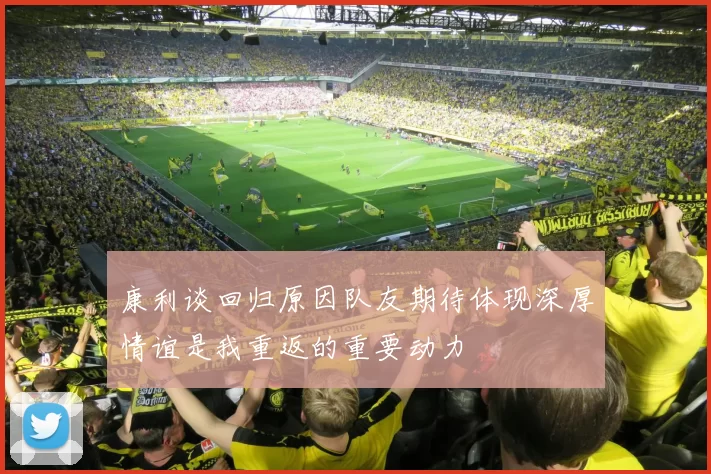 康利谈回归原因队友期待体现深厚情谊是我重返的重要动力