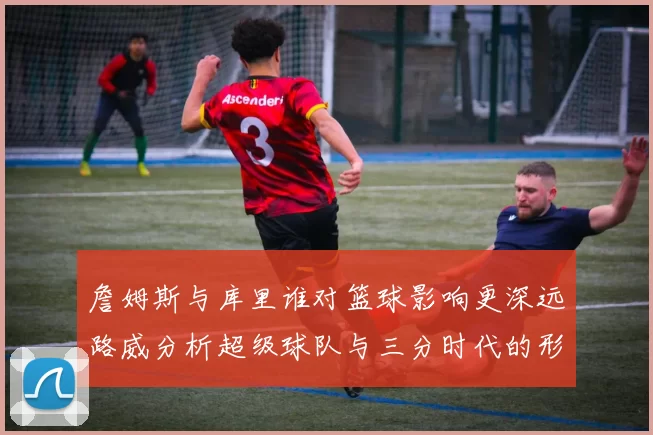 詹姆斯与库里谁对篮球影响更深远路威分析超级球队与三分时代的形成