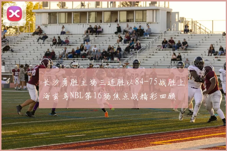 长沙勇胜主场三连胜以84-75战胜上海玄鸟NBL第16场焦点战精彩回顾